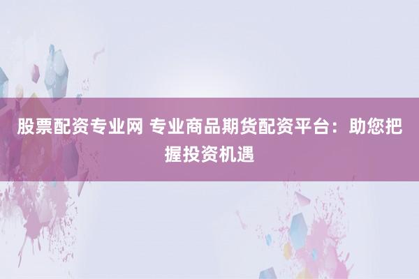 股票配资专业网 专业商品期货配资平台：助您把握投资机遇