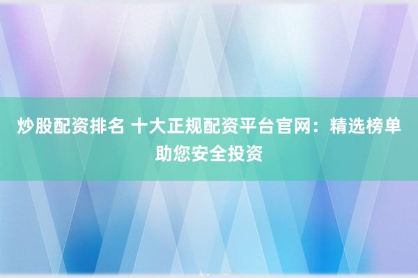 炒股配资排名 十大正规配资平台官网：精选榜单助您安全投资