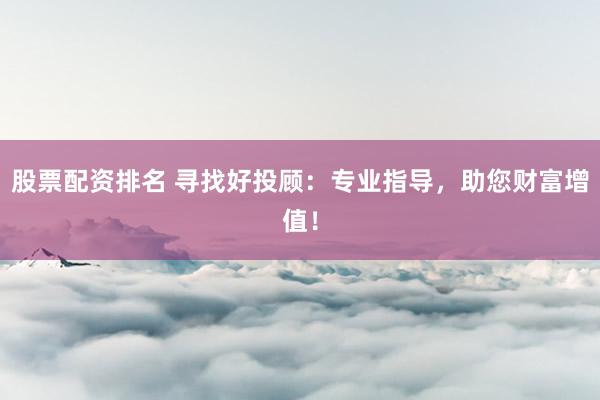 股票配资排名 寻找好投顾：专业指导，助您财富增值！