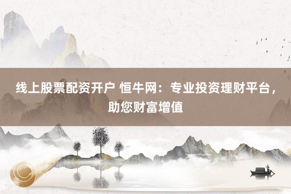 线上股票配资开户 恒牛网：专业投资理财平台，助您财富增值