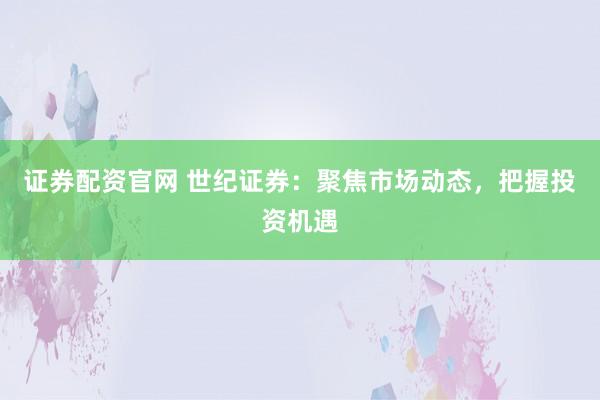 证券配资官网 世纪证券：聚焦市场动态，把握投资机遇