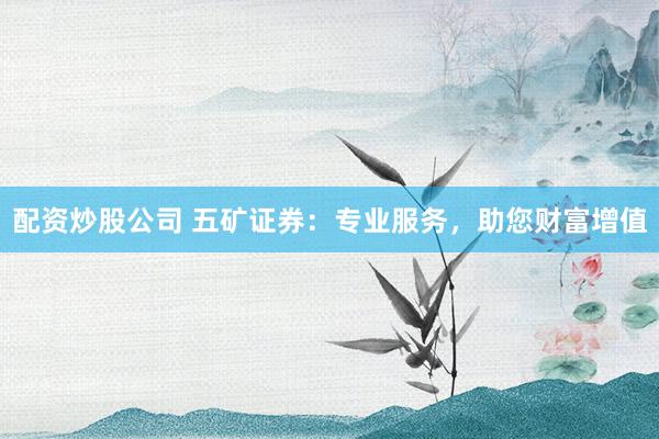 配资炒股公司 五矿证券：专业服务，助您财富增值