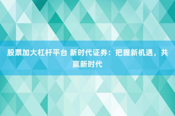 股票加大杠杆平台 新时代证券：把握新机遇，共赢新时代