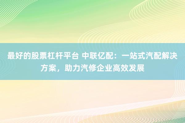 最好的股票杠杆平台 中联亿配：一站式汽配解决方案，助力汽修企业高效发展