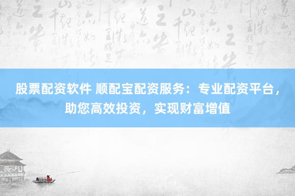 股票配资软件 顺配宝配资服务：专业配资平台，助您高效投资，实现财富增值
