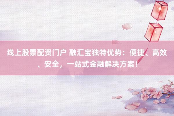 线上股票配资门户 融汇宝独特优势：便捷、高效、安全，一站式金融解决方案！