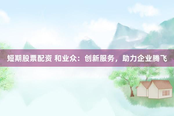 短期股票配资 和业众：创新服务，助力企业腾飞