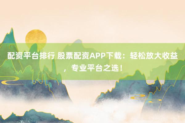 配资平台排行 股票配资APP下载：轻松放大收益，专业平台之选！