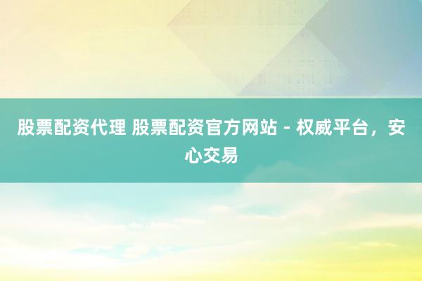 股票配资代理 股票配资官方网站 - 权威平台，安心交易
