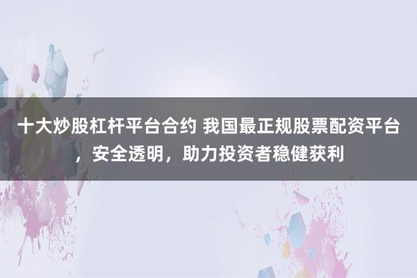 十大炒股杠杆平台合约 我国最正规股票配资平台，安全透明，助力投资者稳健获利