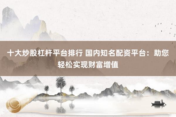 十大炒股杠杆平台排行 国内知名配资平台：助您轻松实现财富增值