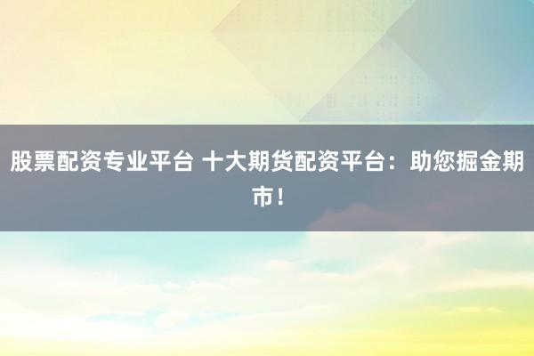 股票配资专业平台 十大期货配资平台：助您掘金期市！