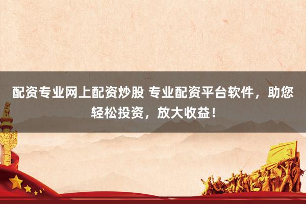 配资专业网上配资炒股 专业配资平台软件，助您轻松投资，放大收益！