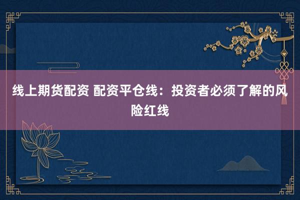 线上期货配资 配资平仓线：投资者必须了解的风险红线