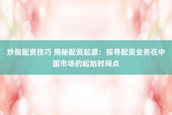 炒股配资技巧 揭秘配资起源：探寻配资业务在中国市场的起始时间点
