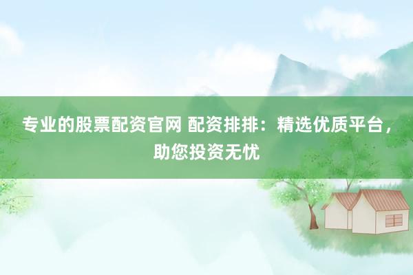 专业的股票配资官网 配资排排：精选优质平台，助您投资无忧