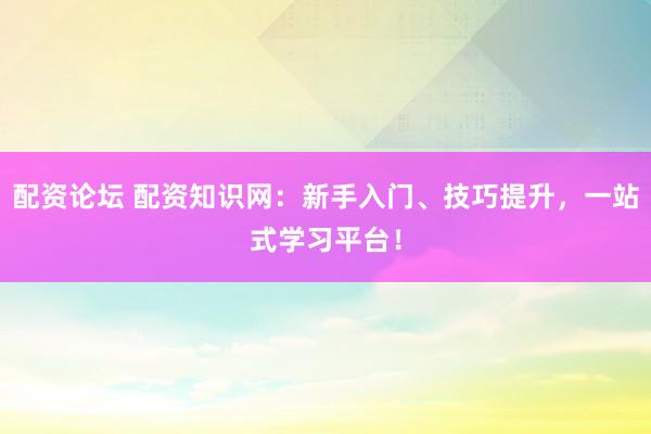 配资论坛 配资知识网：新手入门、技巧提升，一站式学习平台！