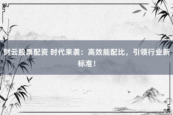 财云股票配资 时代来袭：高效能配比，引领行业新标准！