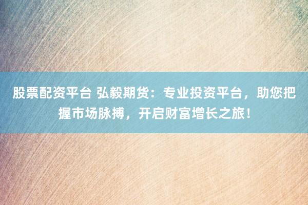 股票配资平台 弘毅期货：专业投资平台，助您把握市场脉搏，开启财富增长之旅！