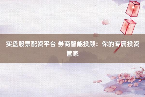 实盘股票配资平台 券商智能投顾：你的专属投资管家
