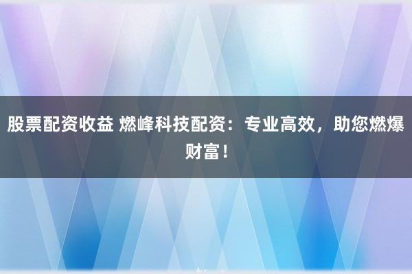 股票配资收益 燃峰科技配资：专业高效，助您燃爆财富！