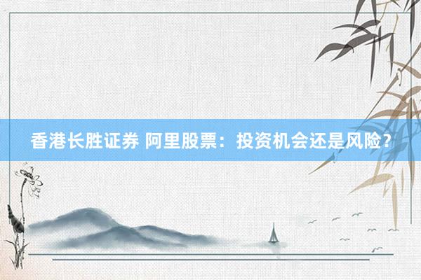 香港长胜证券 阿里股票：投资机会还是风险？