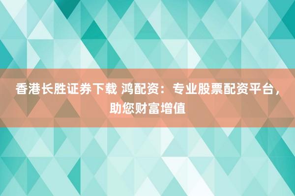 香港长胜证券下载 鸿配资：专业股票配资平台，助您财富增值