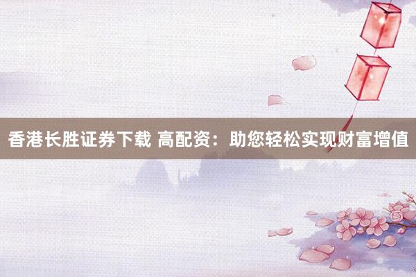 香港长胜证券下载 高配资：助您轻松实现财富增值
