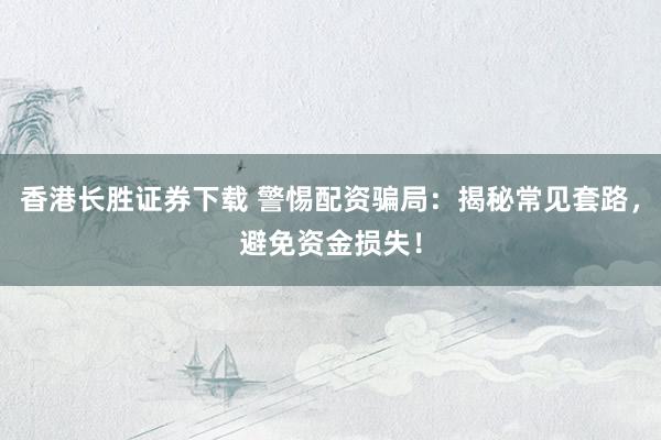 香港长胜证券下载 警惕配资骗局：揭秘常见套路，避免资金损失！
