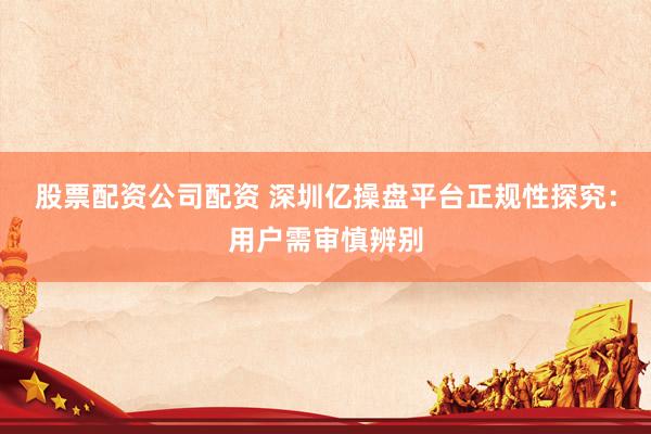 股票配资公司配资 深圳亿操盘平台正规性探究：用户需审慎辨别