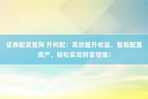 证券配资官网 升利配：高效提升收益，智能配置资产，轻松实现财富增值！