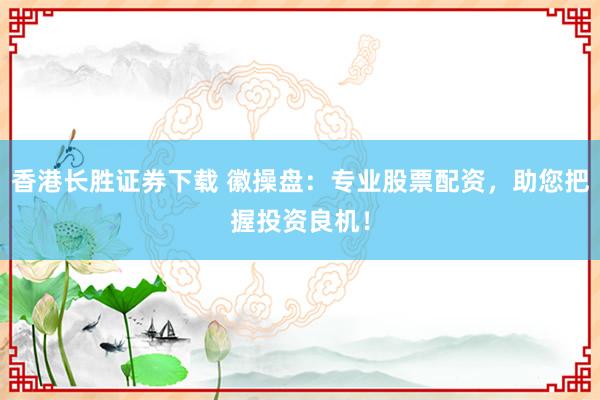 香港长胜证券下载 徽操盘：专业股票配资，助您把握投资良机！