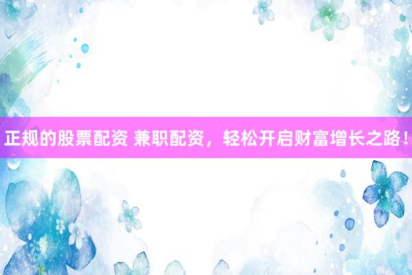 正规的股票配资 兼职配资，轻松开启财富增长之路！