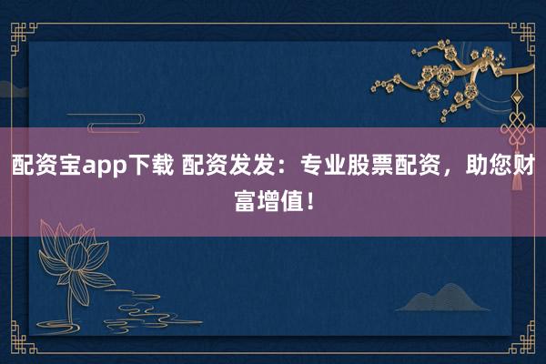 配资宝app下载 配资发发：专业股票配资，助您财富增值！