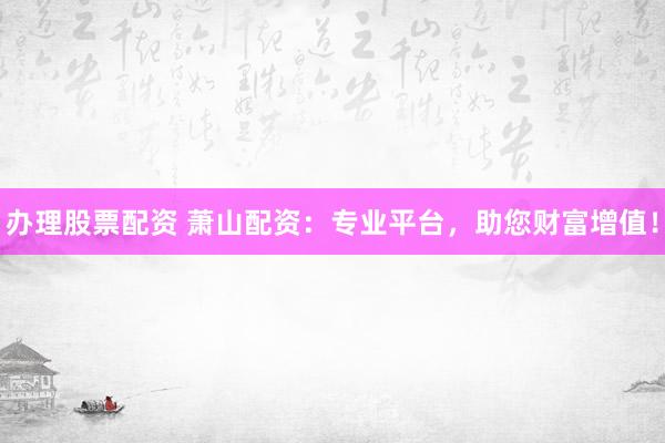 办理股票配资 萧山配资：专业平台，助您财富增值！