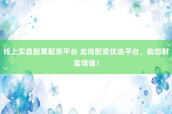 线上实盘股票配资平台 龙岗配资优选平台，助您财富增值！