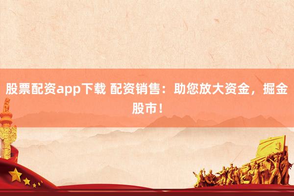 股票配资app下载 配资销售：助您放大资金，掘金股市！