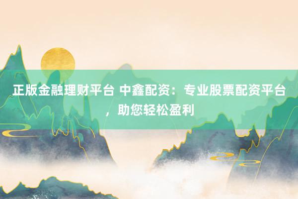 正版金融理财平台 中鑫配资：专业股票配资平台，助您轻松盈利