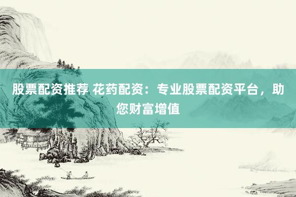 股票配资推荐 花药配资：专业股票配资平台，助您财富增值