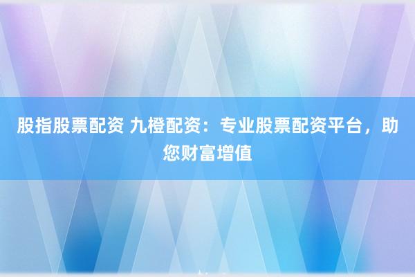 股指股票配资 九橙配资：专业股票配资平台，助您财富增值