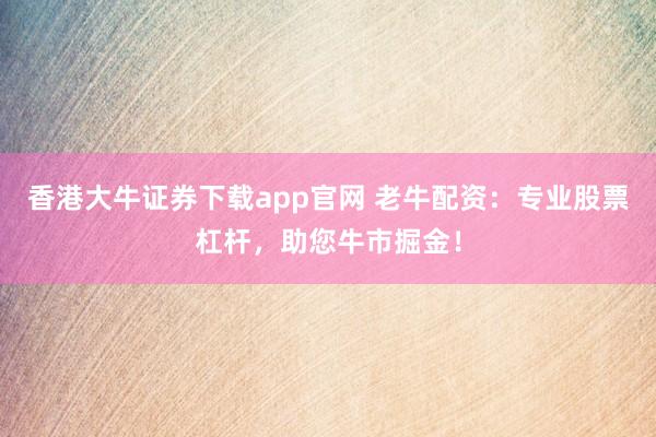 香港大牛证券下载app官网 老牛配资：专业股票杠杆，助您牛市掘金！