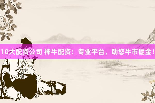 10大配资公司 神牛配资：专业平台，助您牛市掘金！