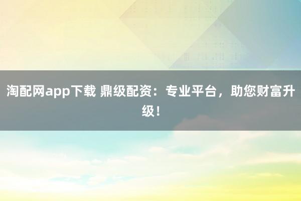 淘配网app下载 鼎级配资：专业平台，助您财富升级！