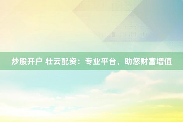炒股开户 壮云配资：专业平台，助您财富增值