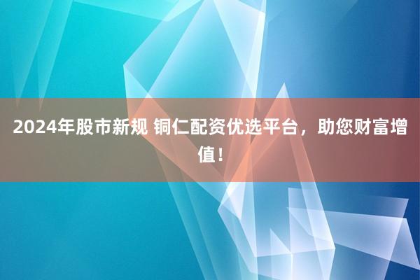 2024年股市新规 铜仁配资优选平台，助您财富增值！