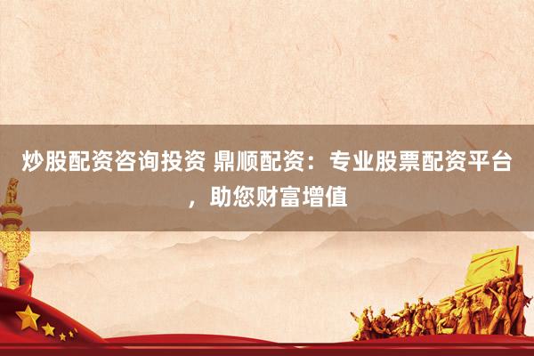 炒股配资咨询投资 鼎顺配资：专业股票配资平台，助您财富增值
