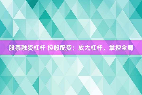 股票融资杠杆 控股配资：放大杠杆，掌控全局