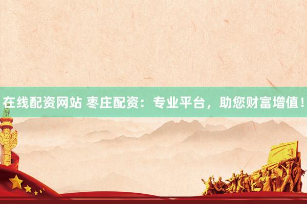 在线配资网站 枣庄配资：专业平台，助您财富增值！