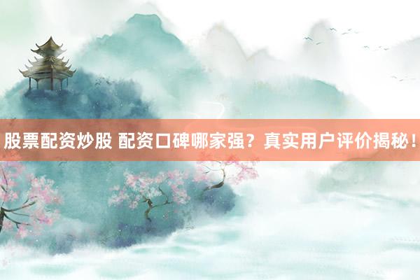 股票配资炒股 配资口碑哪家强？真实用户评价揭秘！