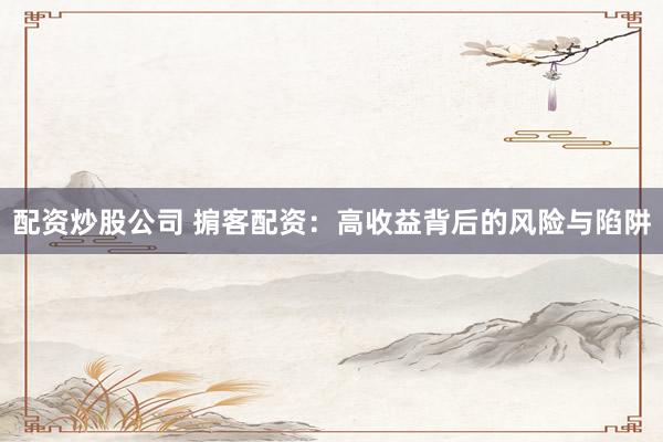 配资炒股公司 掮客配资：高收益背后的风险与陷阱